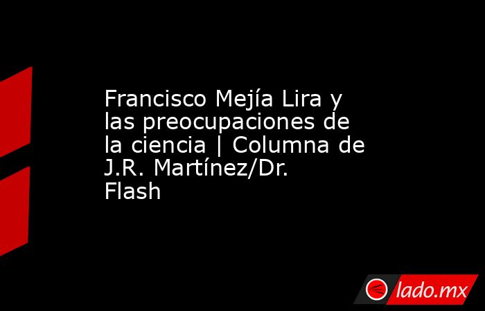 Francisco Mejía Lira y las preocupaciones de la ciencia | Columna de J.R. Martínez/Dr. Flash. Noticias en tiempo real