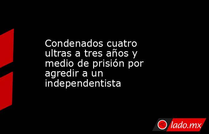 Condenados cuatro ultras a tres años y medio de prisión por agredir a un independentista. Noticias en tiempo real