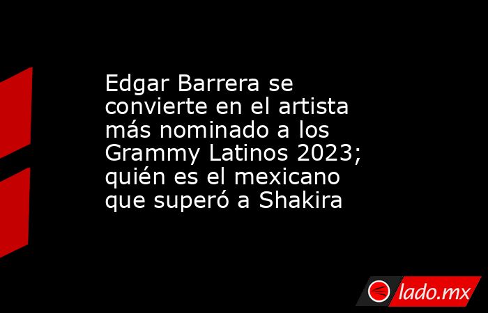 Edgar Barrera se convierte en el artista más nominado a los Grammy Latinos 2023; quién es el mexicano que superó a Shakira. Noticias en tiempo real