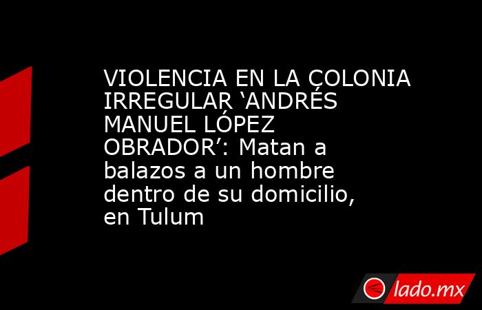 VIOLENCIA EN LA COLONIA IRREGULAR ‘ANDRÉS MANUEL LÓPEZ OBRADOR’: Matan a balazos a un hombre dentro de su domicilio, en Tulum . Noticias en tiempo real