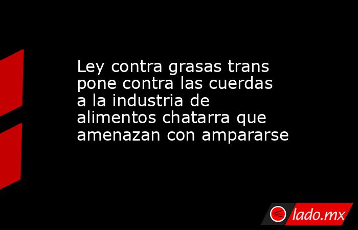 Ley contra grasas trans pone contra las cuerdas a la industria de alimentos chatarra que amenazan con ampararse. Noticias en tiempo real