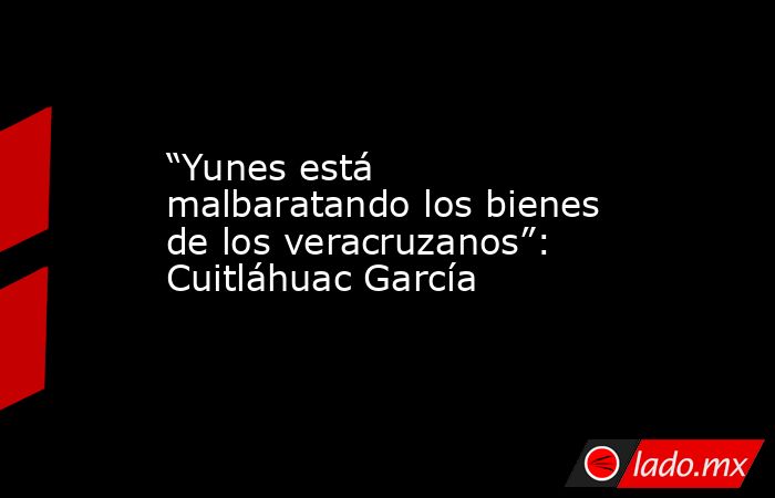 “Yunes está malbaratando los bienes de los veracruzanos”: Cuitláhuac García. Noticias en tiempo real