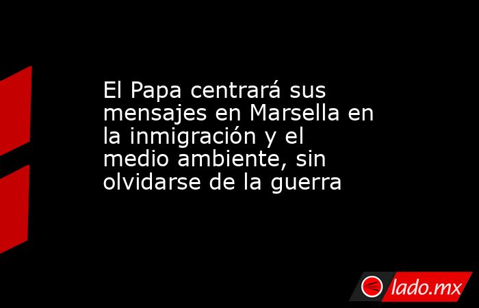 El Papa centrará sus mensajes en Marsella en la inmigración y el medio ambiente, sin olvidarse de la guerra. Noticias en tiempo real