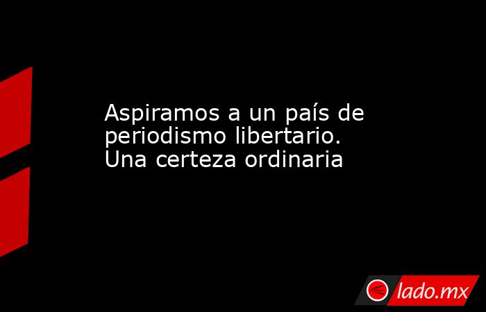 Aspiramos a un país de periodismo libertario. Una certeza ordinaria. Noticias en tiempo real