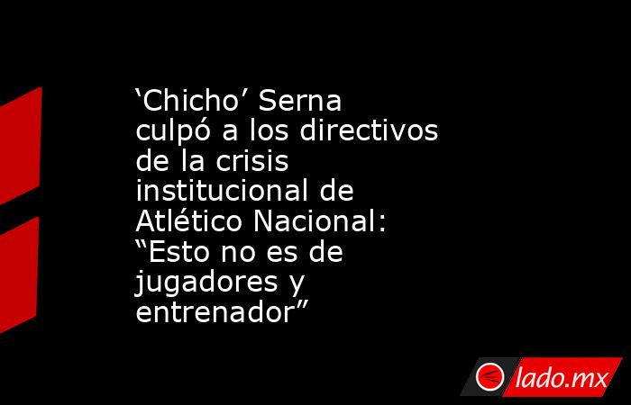 ‘Chicho’ Serna culpó a los directivos de la crisis institucional de Atlético Nacional: “Esto no es de jugadores y entrenador”. Noticias en tiempo real