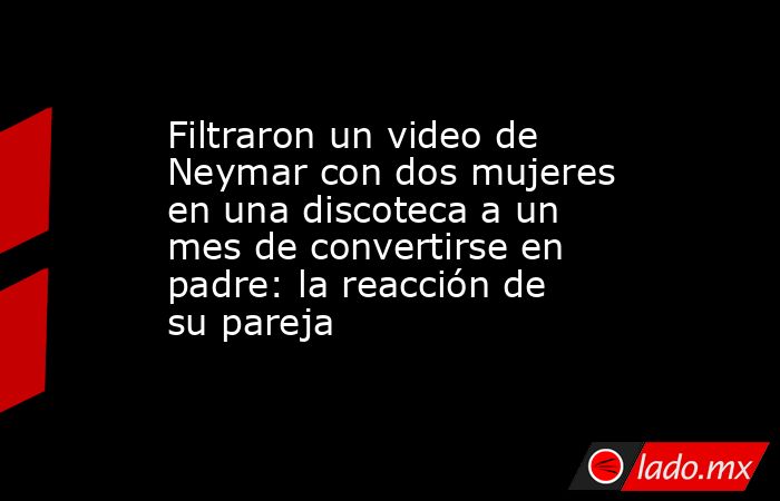 Filtraron un video de Neymar con dos mujeres en una discoteca a un mes de convertirse en padre: la reacción de su pareja . Noticias en tiempo real