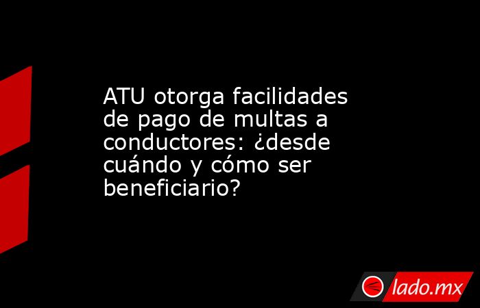 ATU otorga facilidades de pago de multas a conductores: ¿desde cuándo y cómo ser beneficiario?. Noticias en tiempo real