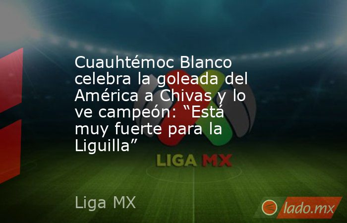 Cuauhtémoc Blanco celebra la goleada del América a Chivas y lo ve campeón: “Está muy fuerte para la Liguilla”. Noticias en tiempo real