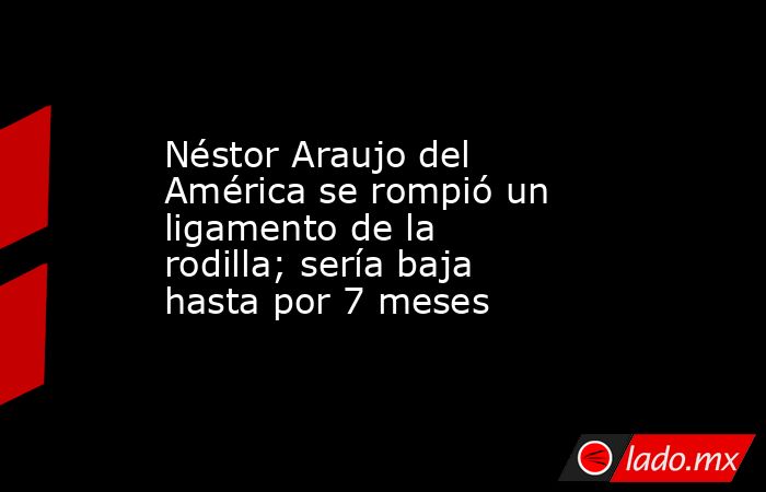 Néstor Araujo del América se rompió un ligamento de la rodilla; sería baja hasta por 7 meses. Noticias en tiempo real