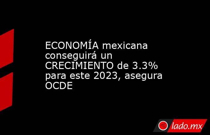 ECONOMÍA mexicana conseguirá un CRECIMIENTO de 3.3% para este 2023, asegura OCDE. Noticias en tiempo real