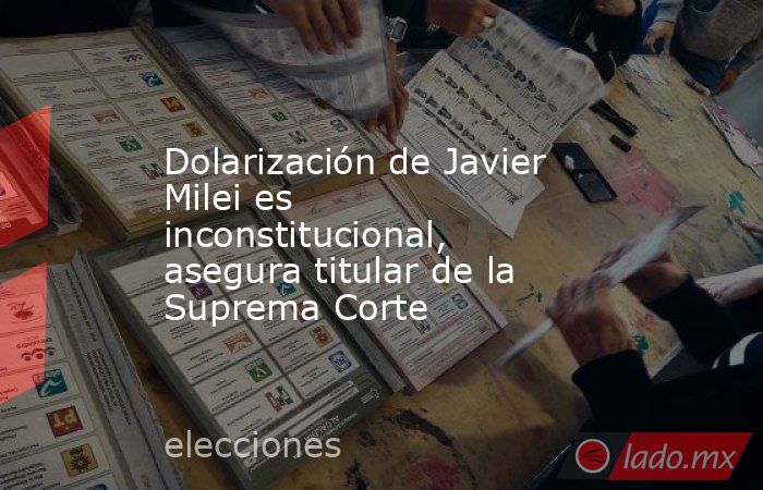 Dolarización de Javier Milei es inconstitucional, asegura titular de la Suprema Corte. Noticias en tiempo real