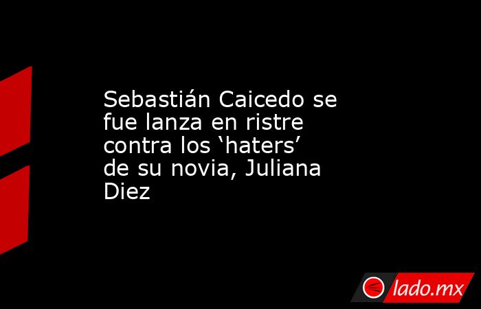 Sebastián Caicedo se fue lanza en ristre contra los ‘haters’ de su novia, Juliana Diez. Noticias en tiempo real