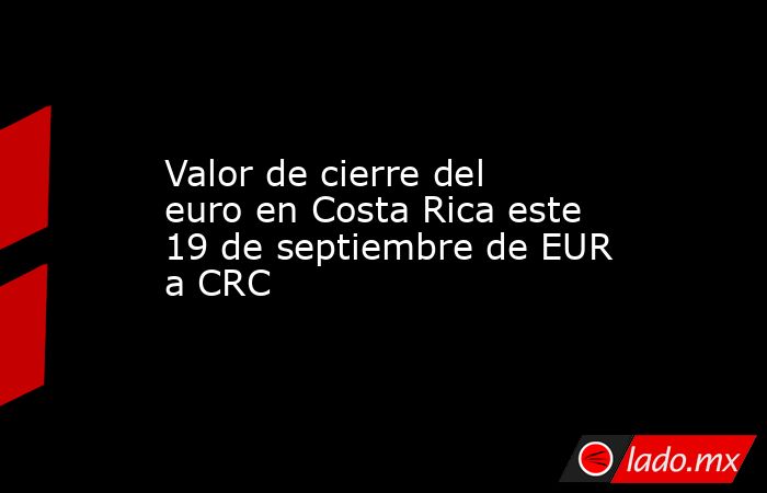 Valor de cierre del euro en Costa Rica este 19 de septiembre de EUR a CRC. Noticias en tiempo real