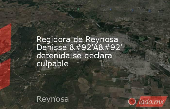 Regidora de Reynosa Denisse \'A\' detenida se declara culpable. Noticias en tiempo real