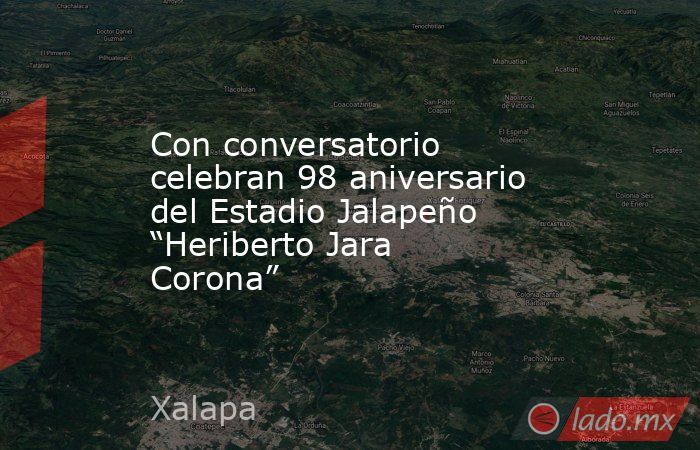 Con conversatorio celebran 98 aniversario del Estadio Jalapeño “Heriberto Jara Corona”. Noticias en tiempo real