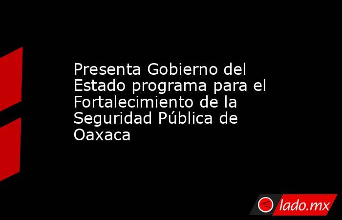 Presenta Gobierno del Estado programa para el Fortalecimiento de la Seguridad Pública de Oaxaca. Noticias en tiempo real