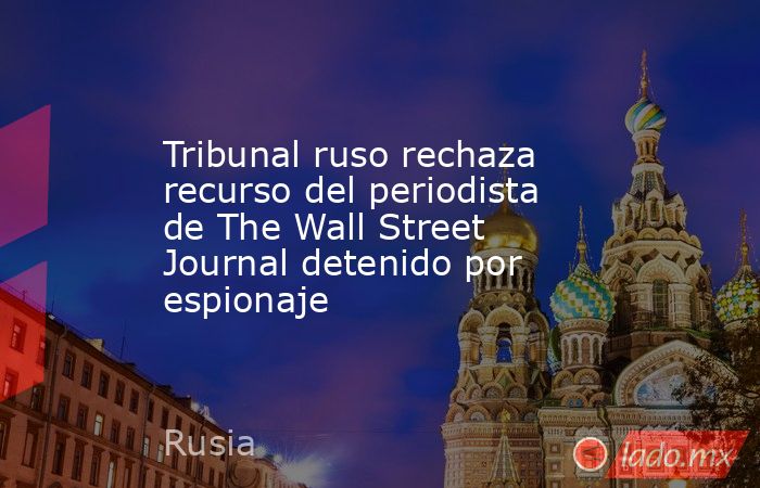 Tribunal ruso rechaza recurso del periodista de The Wall Street Journal detenido por espionaje. Noticias en tiempo real