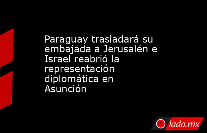 Paraguay trasladará su embajada a Jerusalén e Israel reabrió la representación diplomática en Asunción. Noticias en tiempo real