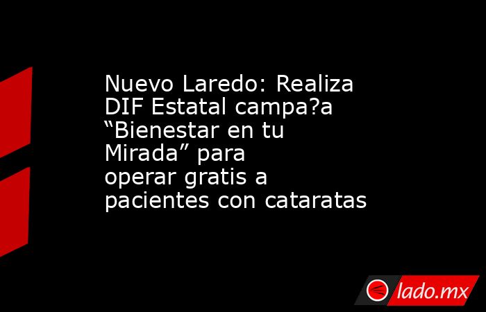 Nuevo Laredo: Realiza DIF Estatal campa?a “Bienestar en tu Mirada” para operar gratis a pacientes con cataratas. Noticias en tiempo real
