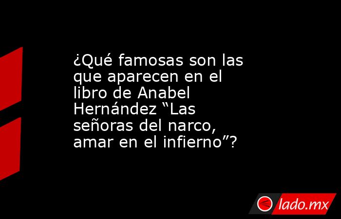 ¿Qué famosas son las que aparecen en el libro de Anabel Hernández “Las señoras del narco, amar en el infierno”?. Noticias en tiempo real