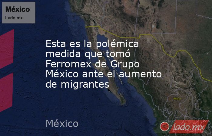 Esta es la polémica medida que tomó Ferromex de Grupo México ante el aumento de migrantes. Noticias en tiempo real