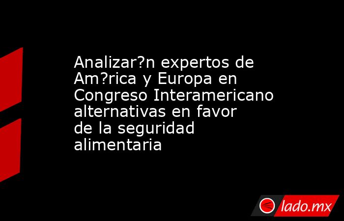 Analizar?n expertos de Am?rica y Europa en Congreso Interamericano alternativas en favor de la seguridad alimentaria. Noticias en tiempo real
