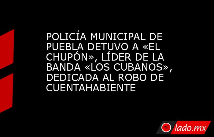 POLICÍA MUNICIPAL DE PUEBLA DETUVO A «EL CHUPÓN», LÍDER DE LA BANDA «LOS CUBANOS», DEDICADA AL ROBO DE CUENTAHABIENTE. Noticias en tiempo real