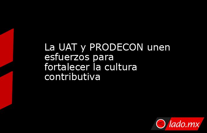 La UAT y PRODECON unen esfuerzos para fortalecer la cultura contributiva. Noticias en tiempo real
