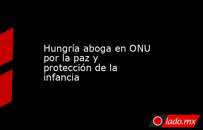 Hungría aboga en ONU por la paz y protección de la infancia. Noticias en tiempo real