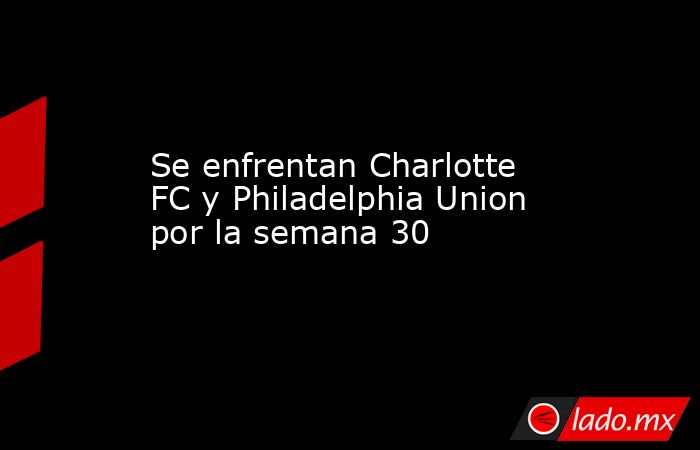 Se enfrentan Charlotte FC y Philadelphia Union por la semana 30. Noticias en tiempo real