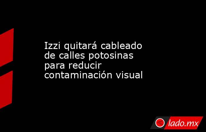 Izzi quitará cableado de calles potosinas para reducir contaminación visual. Noticias en tiempo real