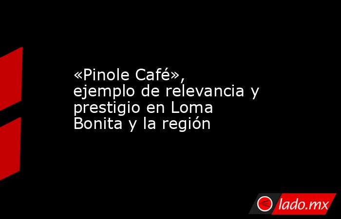 «Pinole Café», ejemplo de relevancia y prestigio en Loma Bonita y la región. Noticias en tiempo real