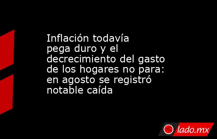 Inflación todavía pega duro y el decrecimiento del gasto de los hogares no para: en agosto se registró notable caída. Noticias en tiempo real