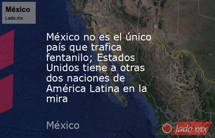 México no es el único país que trafica fentanilo; Estados Unidos tiene a otras dos naciones de América Latina en la mira. Noticias en tiempo real