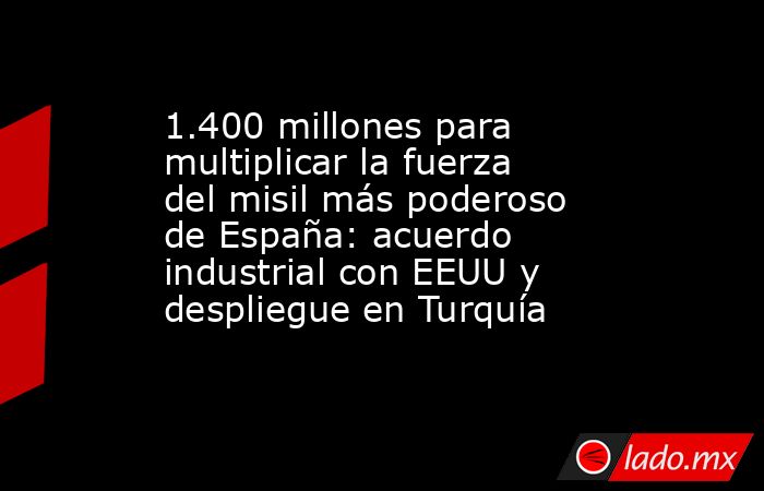 1.400 millones para multiplicar la fuerza del misil más poderoso de España: acuerdo industrial con EEUU y despliegue en Turquía. Noticias en tiempo real