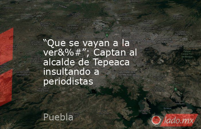 “Que se vayan a la ver&%#”; Captan al alcalde de Tepeaca insultando a periodistas. Noticias en tiempo real