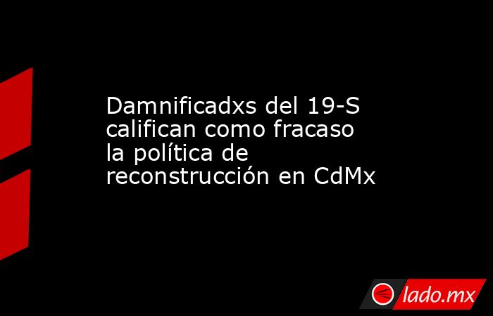 Damnificadxs del 19-S califican como fracaso la política de reconstrucción en CdMx. Noticias en tiempo real