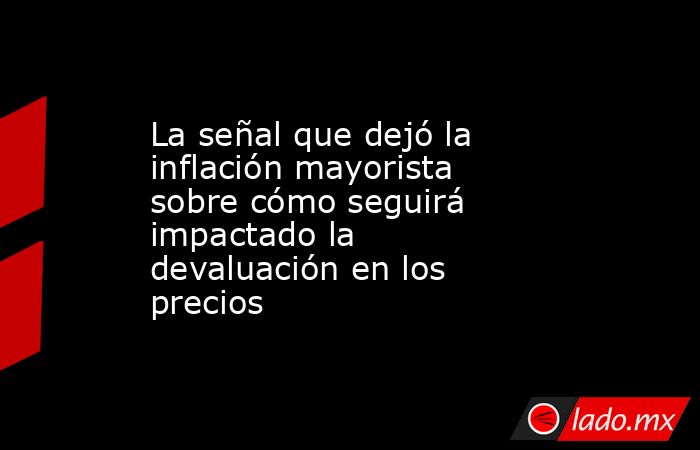 La señal que dejó la inflación mayorista sobre cómo seguirá impactado la devaluación en los precios. Noticias en tiempo real