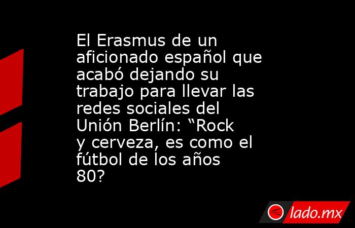 El Erasmus de un aficionado español que acabó dejando su trabajo para llevar las redes sociales del Unión Berlín: “Rock y cerveza, es como el fútbol de los años 80?      . Noticias en tiempo real