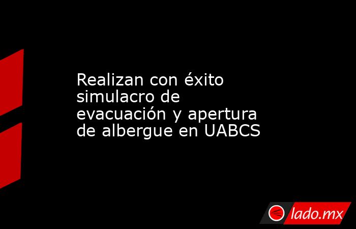 Realizan con éxito simulacro de evacuación y apertura de albergue en UABCS. Noticias en tiempo real