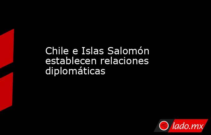 Chile e Islas Salomón establecen relaciones diplomáticas. Noticias en tiempo real