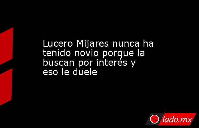 Lucero Mijares nunca ha tenido novio porque la buscan por interés y eso le duele. Noticias en tiempo real
