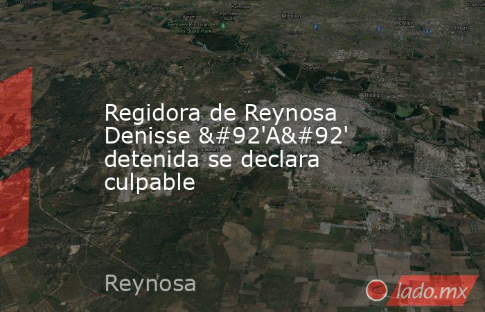 Regidora de Reynosa Denisse \'A\' detenida se declara culpable. Noticias en tiempo real