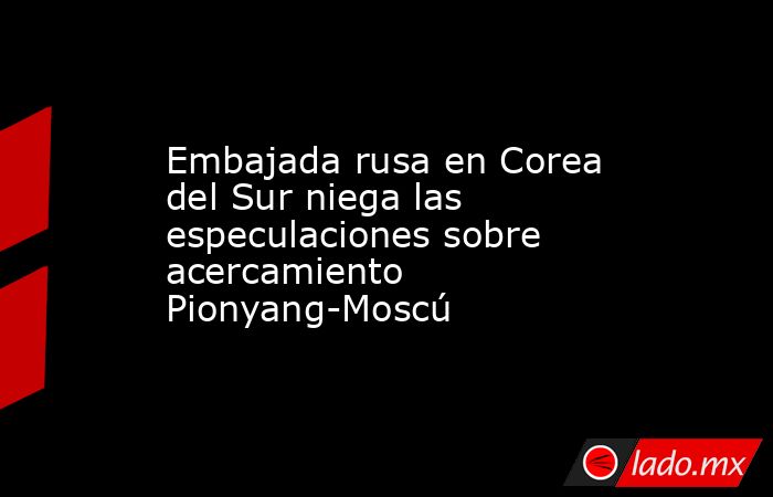 Embajada rusa en Corea del Sur niega las especulaciones sobre acercamiento Pionyang-Moscú. Noticias en tiempo real