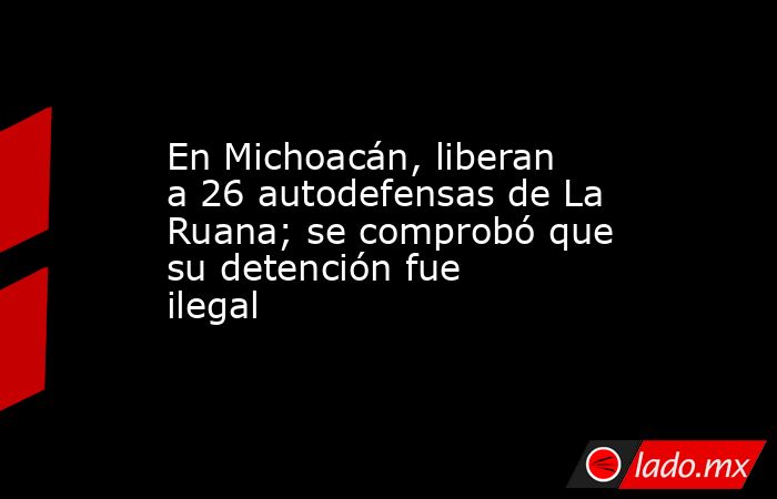 En Michoacán, liberan a 26 autodefensas de La Ruana; se comprobó que su detención fue ilegal. Noticias en tiempo real