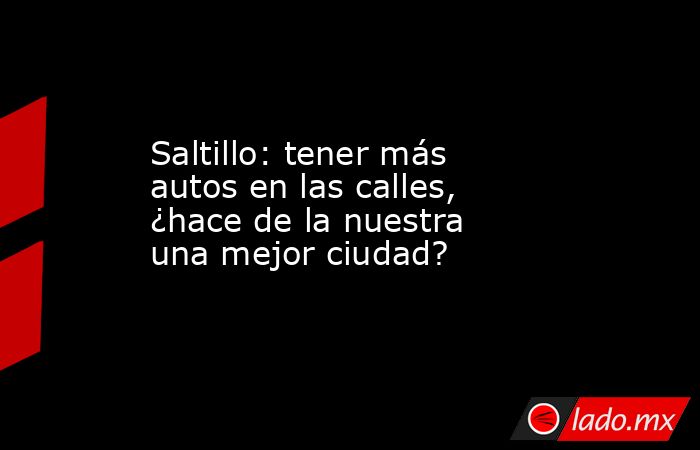 Saltillo: tener más autos en las calles, ¿hace de la nuestra una mejor ciudad?. Noticias en tiempo real