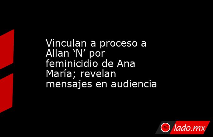 Vinculan a proceso a Allan ‘N’ por feminicidio de Ana María; revelan mensajes en audiencia. Noticias en tiempo real