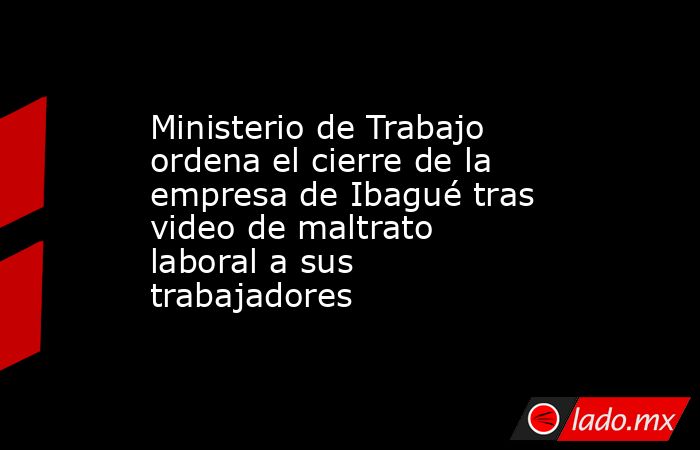 Ministerio de Trabajo ordena el cierre de la empresa de Ibagué tras video de maltrato laboral a sus trabajadores . Noticias en tiempo real