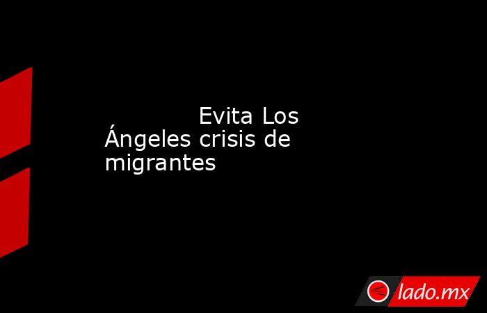             Evita Los Ángeles crisis de migrantes            . Noticias en tiempo real