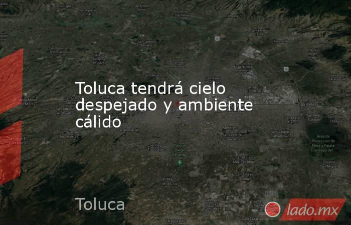 Toluca tendrá cielo despejado y ambiente cálido. Noticias en tiempo real